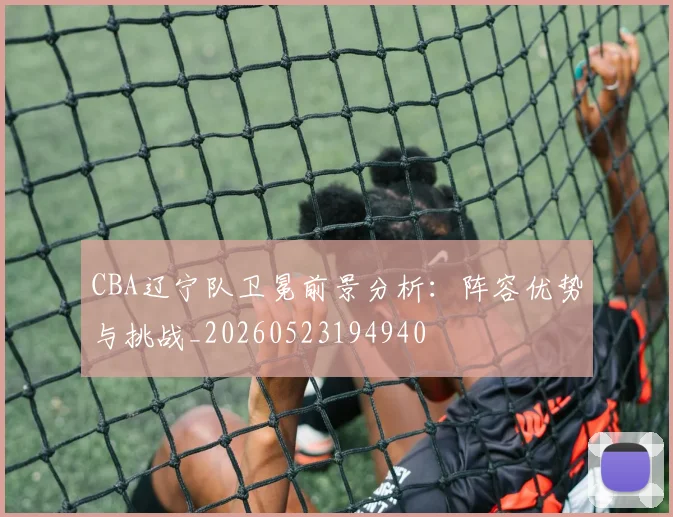 CBA辽宁队卫冕前景分析:阵容优势与挑战_20260523194940