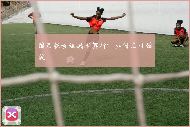 国足教练组战术解析：如何应对强敌