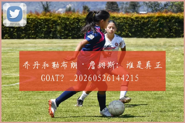 乔丹和勒布朗·詹姆斯：谁是真正的GOAT？_20260526144215