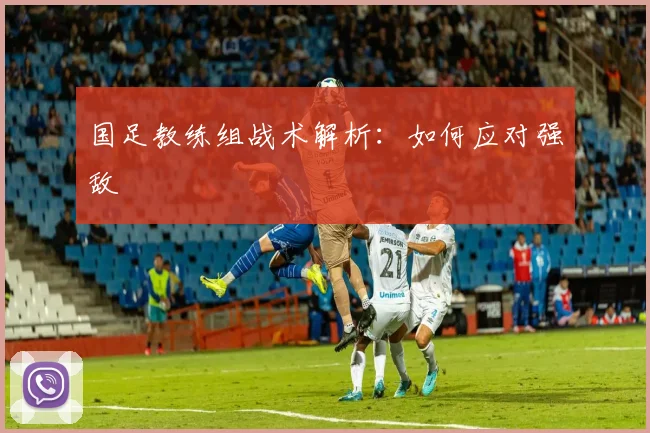 国足教练组战术解析:如何应对强敌