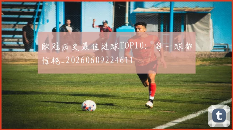 欧冠历史最佳进球TOP10:每一球都惊艳_20260609224611