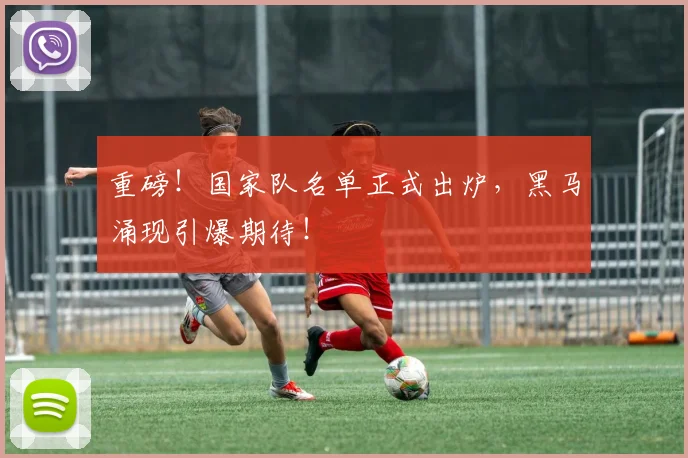 重磅！国家队名单正式出炉，黑马涌现引爆期待！